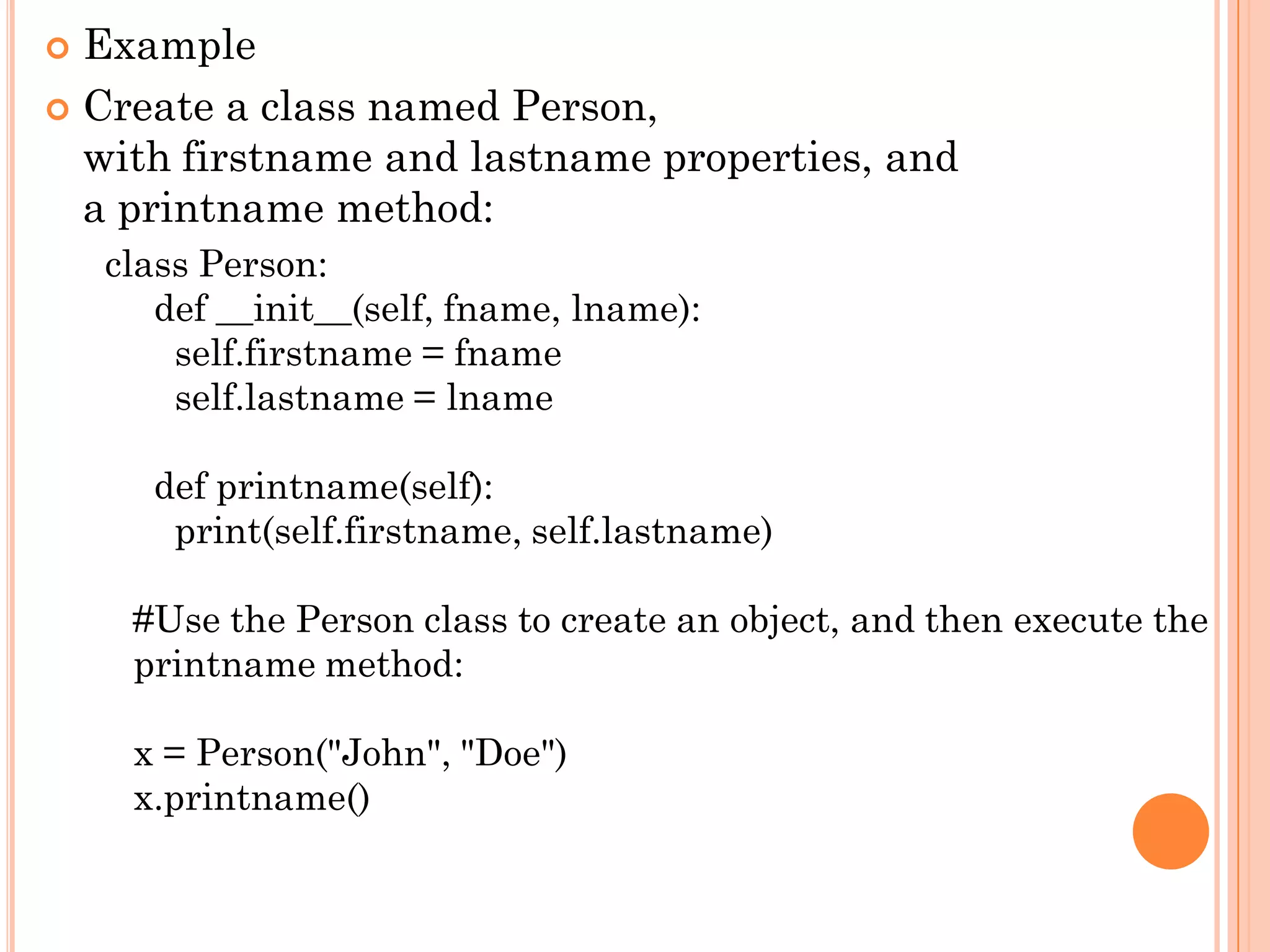  Example
 Create a class named Person,
with firstname and lastname properties, and
a printname method:
class Person:
def __init__(self, fname, lname):
self.firstname = fname
self.lastname = lname
def printname(self):
print(self.firstname, self.lastname)
#Use the Person class to create an object, and then execute the
printname method:
x = Person("John", "Doe")
x.printname()
 