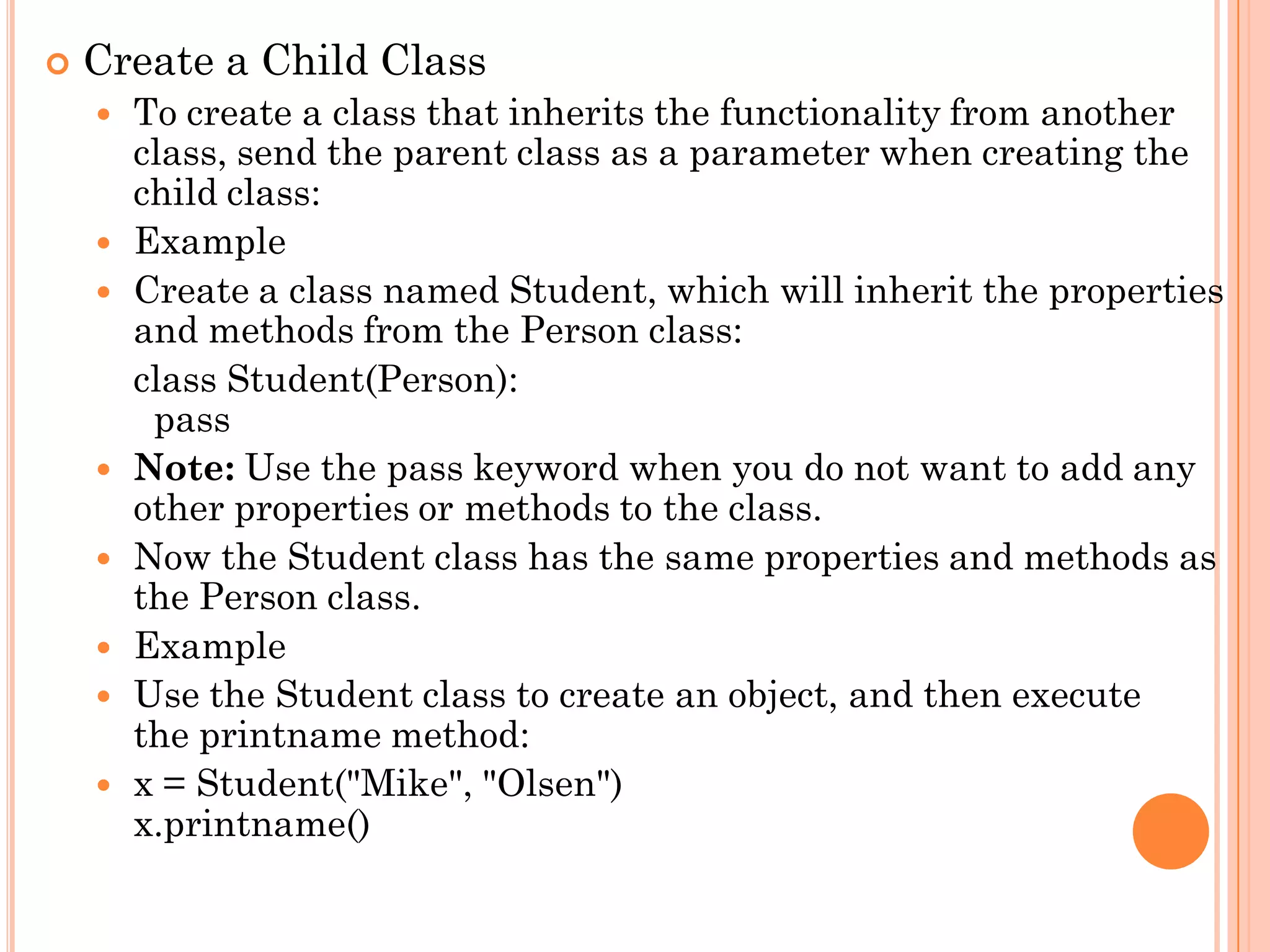  Create a Child Class
 To create a class that inherits the functionality from another
class, send the parent class as a parameter when creating the
child class:
 Example
 Create a class named Student, which will inherit the properties
and methods from the Person class:
class Student(Person):
pass
 Note: Use the pass keyword when you do not want to add any
other properties or methods to the class.
 Now the Student class has the same properties and methods as
the Person class.
 Example
 Use the Student class to create an object, and then execute
the printname method:
 x = Student("Mike", "Olsen")
x.printname()
 