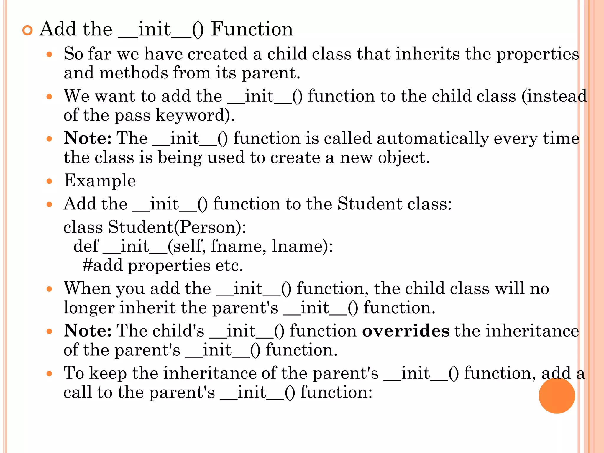  Add the __init__() Function
 So far we have created a child class that inherits the properties
and methods from its parent.
 We want to add the __init__() function to the child class (instead
of the pass keyword).
 Note: The __init__() function is called automatically every time
the class is being used to create a new object.
 Example
 Add the __init__() function to the Student class:
class Student(Person):
def __init__(self, fname, lname):
#add properties etc.
 When you add the __init__() function, the child class will no
longer inherit the parent's __init__() function.
 Note: The child's __init__() function overrides the inheritance
of the parent's __init__() function.
 To keep the inheritance of the parent's __init__() function, add a
call to the parent's __init__() function:
 