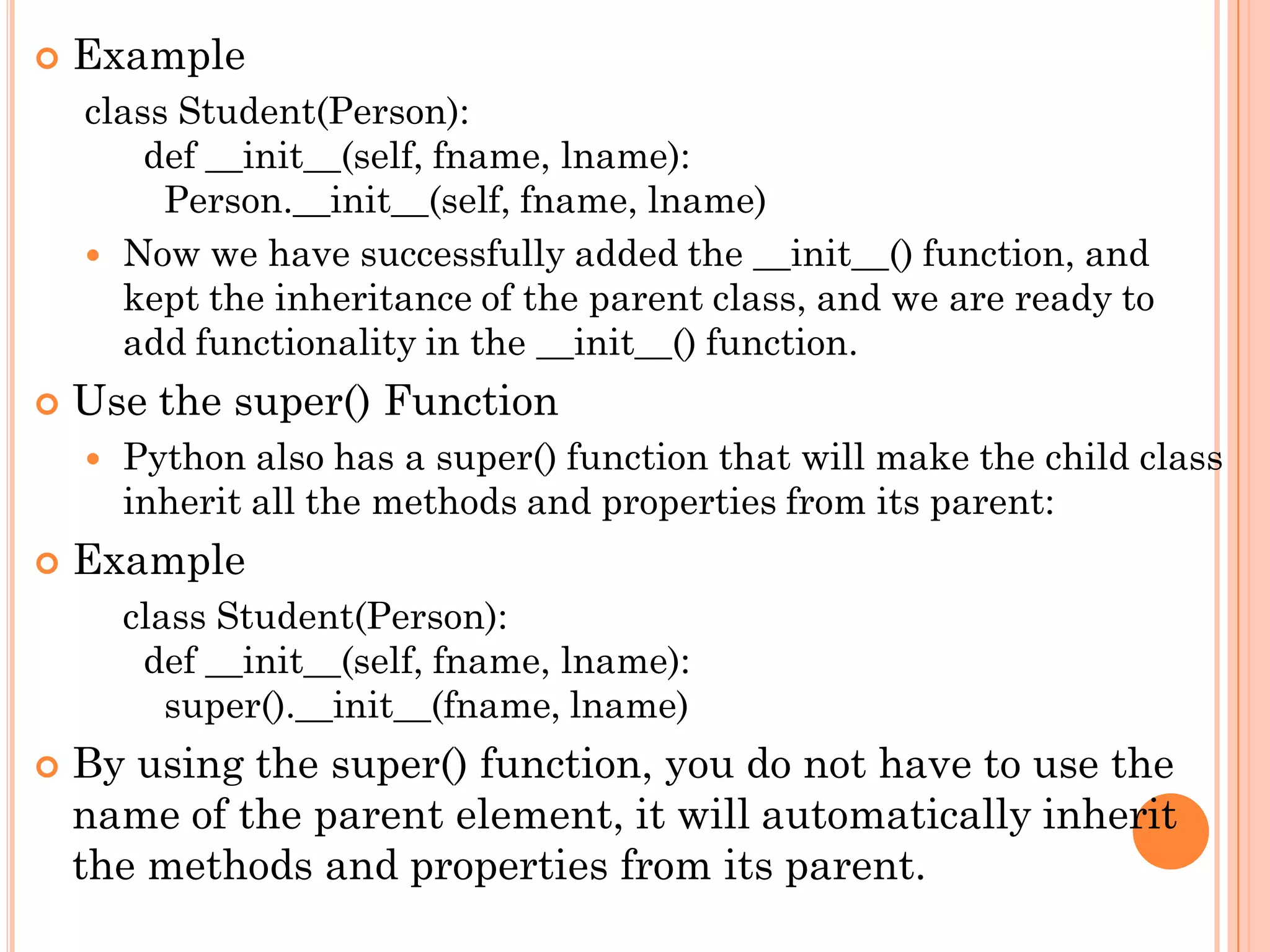  Example
class Student(Person):
def __init__(self, fname, lname):
Person.__init__(self, fname, lname)
 Now we have successfully added the __init__() function, and
kept the inheritance of the parent class, and we are ready to
add functionality in the __init__() function.
 Use the super() Function
 Python also has a super() function that will make the child class
inherit all the methods and properties from its parent:
 Example
class Student(Person):
def __init__(self, fname, lname):
super().__init__(fname, lname)
 By using the super() function, you do not have to use the
name of the parent element, it will automatically inherit
the methods and properties from its parent.
 