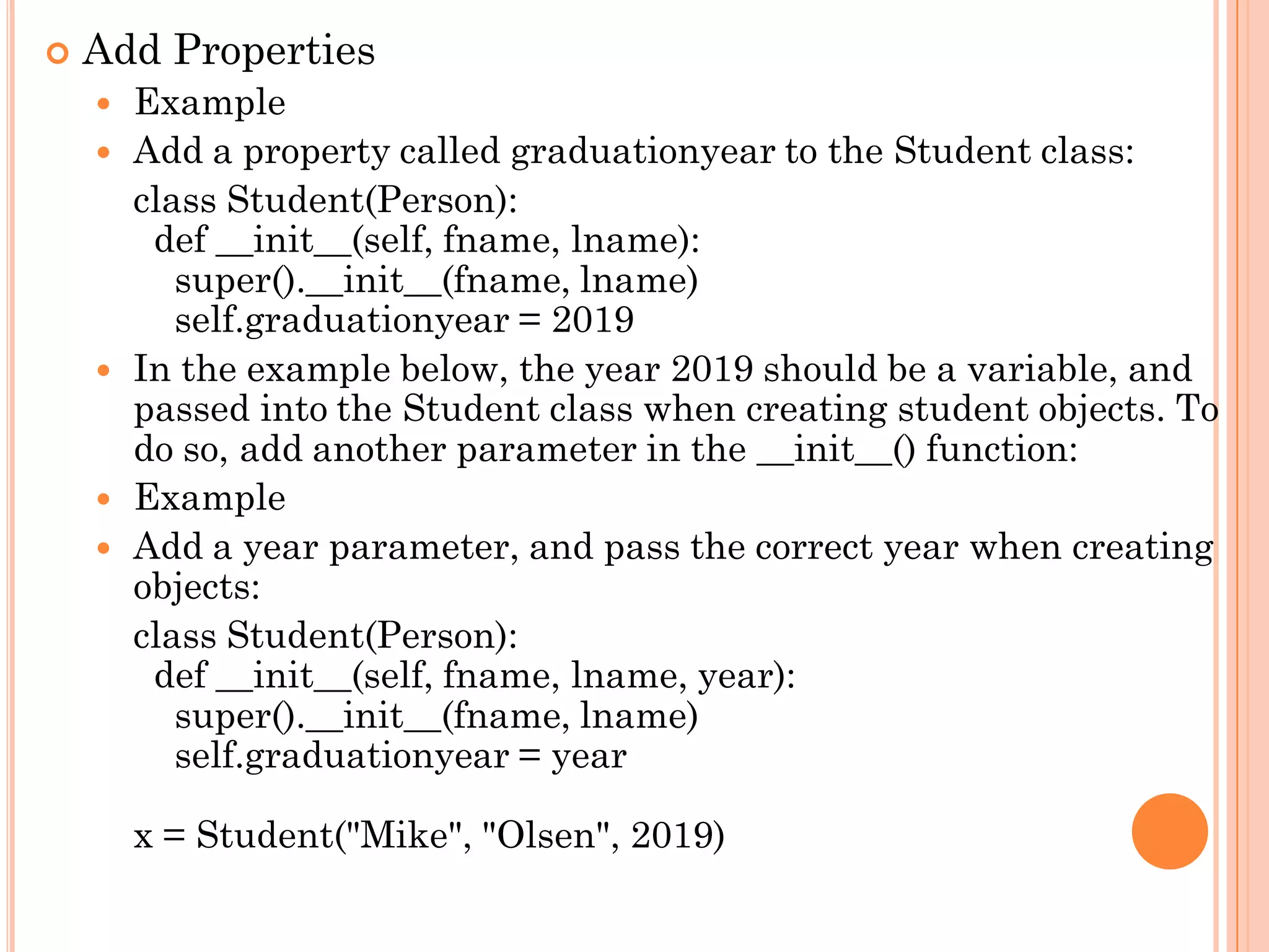  Add Properties
 Example
 Add a property called graduationyear to the Student class:
class Student(Person):
def __init__(self, fname, lname):
super().__init__(fname, lname)
self.graduationyear = 2019
 In the example below, the year 2019 should be a variable, and
passed into the Student class when creating student objects. To
do so, add another parameter in the __init__() function:
 Example
 Add a year parameter, and pass the correct year when creating
objects:
class Student(Person):
def __init__(self, fname, lname, year):
super().__init__(fname, lname)
self.graduationyear = year
x = Student("Mike", "Olsen", 2019)
 