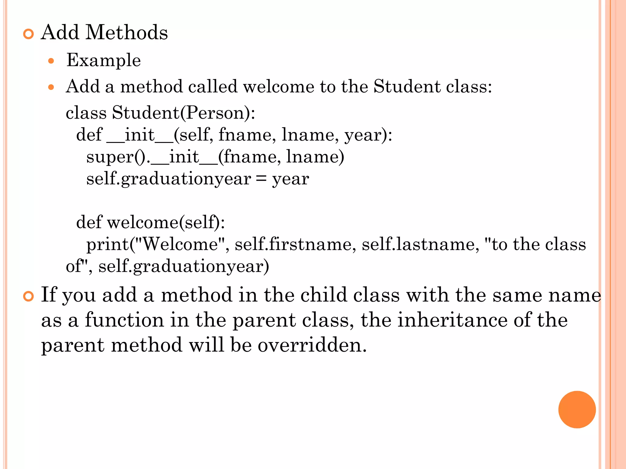  Add Methods
 Example
 Add a method called welcome to the Student class:
class Student(Person):
def __init__(self, fname, lname, year):
super().__init__(fname, lname)
self.graduationyear = year
def welcome(self):
print("Welcome", self.firstname, self.lastname, "to the class
of", self.graduationyear)
 If you add a method in the child class with the same name
as a function in the parent class, the inheritance of the
parent method will be overridden.
 