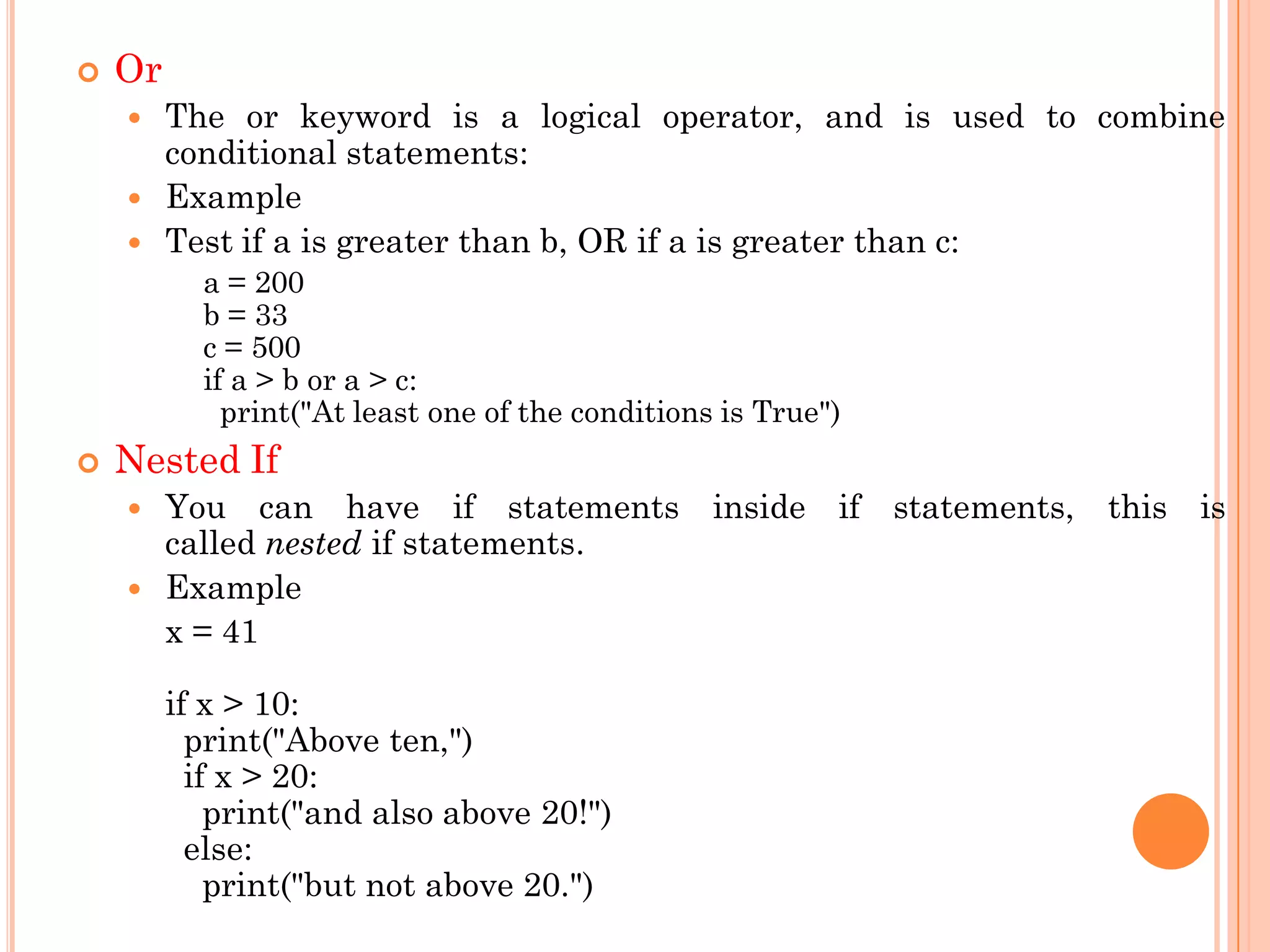  Or
 The or keyword is a logical operator, and is used to combine
conditional statements:
 Example
 Test if a is greater than b, OR if a is greater than c:
a = 200
b = 33
c = 500
if a > b or a > c:
print("At least one of the conditions is True")
 Nested If
 You can have if statements inside if statements, this is
called nested if statements.
 Example
x = 41
if x > 10:
print("Above ten,")
if x > 20:
print("and also above 20!")
else:
print("but not above 20.")
 