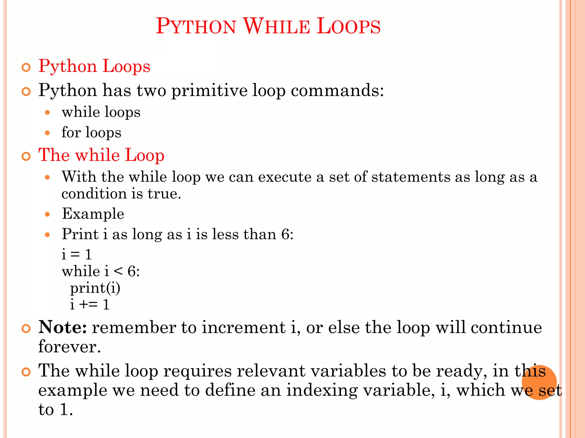 PYTHON WHILE LOOPS
 Python Loops
 Python has two primitive loop commands:
 while loops
 for loops
 The while Loop
 With the while loop we can execute a set of statements as long as a
condition is true.
 Example
 Print i as long as i is less than 6:
i = 1
while i < 6:
print(i)
i += 1
 Note: remember to increment i, or else the loop will continue
forever.
 The while loop requires relevant variables to be ready, in this
example we need to define an indexing variable, i, which we set
to 1.
 