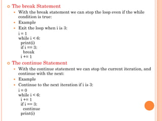  The break Statement
 With the break statement we can stop the loop even if the while
condition is true:
 Example
 Exit the loop when i is 3:
i = 1
while i < 6:
print(i)
if i == 3:
break
i += 1
 The continue Statement
 With the continue statement we can stop the current iteration, and
continue with the next:
 Example
 Continue to the next iteration if i is 3:
i = 0
while i < 6:
i += 1
if i == 3:
continue
print(i)
 