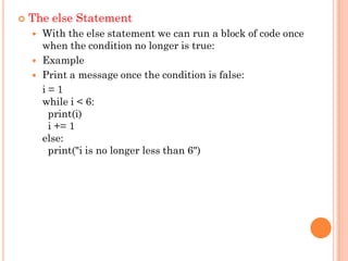  The else Statement
 With the else statement we can run a block of code once
when the condition no longer is true:
 Example
 Print a message once the condition is false:
i = 1
while i < 6:
print(i)
i += 1
else:
print("i is no longer less than 6")
 