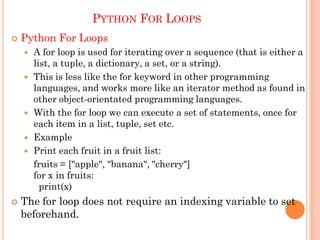 PYTHON FOR LOOPS
 Python For Loops
 A for loop is used for iterating over a sequence (that is either a
list, a tuple, a dictionary, a set, or a string).
 This is less like the for keyword in other programming
languages, and works more like an iterator method as found in
other object-orientated programming languages.
 With the for loop we can execute a set of statements, once for
each item in a list, tuple, set etc.
 Example
 Print each fruit in a fruit list:
fruits = ["apple", "banana", "cherry"]
for x in fruits:
print(x)
 The for loop does not require an indexing variable to set
beforehand.
 