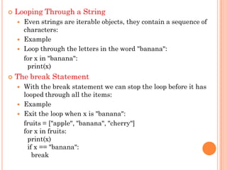  Looping Through a String
 Even strings are iterable objects, they contain a sequence of
characters:
 Example
 Loop through the letters in the word "banana":
for x in "banana":
print(x)
 The break Statement
 With the break statement we can stop the loop before it has
looped through all the items:
 Example
 Exit the loop when x is "banana":
fruits = ["apple", "banana", "cherry"]
for x in fruits:
print(x)
if x == "banana":
break
 