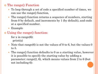 The range() Function
 To loop through a set of code a specified number of times, we
can use the range() function,
 The range() function returns a sequence of numbers, starting
from 0 by default, and increments by 1 (by default), and ends
at a specified number.
 Example
 Using the range() function:
for x in range(6):
print(x)
 Note that range(6) is not the values of 0 to 6, but the values 0
to 5.
 The range() function defaults to 0 as a starting value, however
it is possible to specify the starting value by adding a
parameter: range(2, 6), which means values from 2 to 6 (but
not including 6):
 