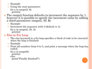  Example
 Using the start parameter:
for x in range(2, 6):
print(x)
 The range() function defaults to increment the sequence by 1,
however it is possible to specify the increment value by adding
a third parameter: range(2, 30, 3):
 Example
 Increment the sequence with 3 (default is 1):
for x in range(2, 30, 3):
print(x)
 Else in For Loop
 The else keyword in a for loop specifies a block of code to be executed
when the loop is finished:
 Example
 Print all numbers from 0 to 5, and print a message when the loop has
ended:
for x in range(6):
print(x)
else:
print("Finally finished!")
 