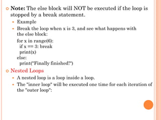 Note: The else block will NOT be executed if the loop is
stopped by a break statement.
 Example
 Break the loop when x is 3, and see what happens with
the else block:
for x in range(6):
if x == 3: break
print(x)
else:
print("Finally finished!")
 Nested Loops
 A nested loop is a loop inside a loop.
 The "inner loop" will be executed one time for each iteration of
the "outer loop":
 