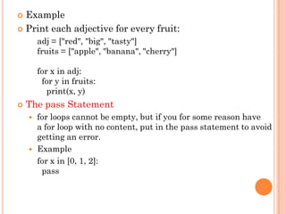  Example
 Print each adjective for every fruit:
adj = ["red", "big", "tasty"]
fruits = ["apple", "banana", "cherry"]
for x in adj:
for y in fruits:
print(x, y)
 The pass Statement
 for loops cannot be empty, but if you for some reason have
a for loop with no content, put in the pass statement to avoid
getting an error.
 Example
for x in [0, 1, 2]:
pass
 