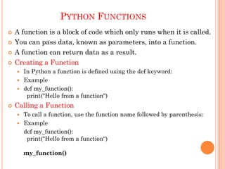 PYTHON FUNCTIONS
 A function is a block of code which only runs when it is called.
 You can pass data, known as parameters, into a function.
 A function can return data as a result.
 Creating a Function
 In Python a function is defined using the def keyword:
 Example
 def my_function():
print("Hello from a function")
 Calling a Function
 To call a function, use the function name followed by parenthesis:
 Example
def my_function():
print("Hello from a function")
my_function()
 