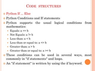 CODE STRUCTURES
 Python If ... Else
 Python Conditions and If statements
 Python supports the usual logical conditions from
mathematics:
 Equals: a == b
 Not Equals: a != b
 Less than: a < b
 Less than or equal to: a <= b
 Greater than: a > b
 Greater than or equal to: a >= b
 These conditions can be used in several ways, most
commonly in "if statements" and loops.
 An "if statement" is written by using the if keyword.
 