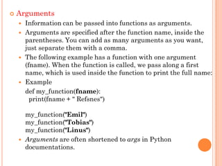  Arguments
 Information can be passed into functions as arguments.
 Arguments are specified after the function name, inside the
parentheses. You can add as many arguments as you want,
just separate them with a comma.
 The following example has a function with one argument
(fname). When the function is called, we pass along a first
name, which is used inside the function to print the full name:
 Example
def my_function(fname):
print(fname + " Refsnes")
my_function("Emil")
my_function("Tobias")
my_function("Linus")
 Arguments are often shortened to args in Python
documentations.
 