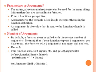  Parameters or Arguments?
 The terms parameter and argument can be used for the same thing:
information that are passed into a function.
 From a function's perspective:
 A parameter is the variable listed inside the parentheses in the
function definition.
 An argument is the value that is sent to the function when it is
called.
 Number of Arguments
 By default, a function must be called with the correct number of
arguments. Meaning that if your function expects 2 arguments, you
have to call the function with 2 arguments, not more, and not less.
 Example
 This function expects 2 arguments, and gets 2 arguments:
def my_function(fname, lname):
print(fname + " " + lname)
my_function("Emil", "Refsnes")
 