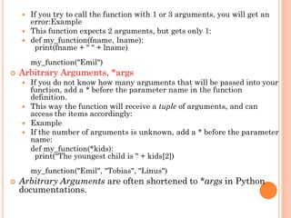  If you try to call the function with 1 or 3 arguments, you will get an
error:Example
 This function expects 2 arguments, but gets only 1:
 def my_function(fname, lname):
print(fname + " " + lname)
my_function("Emil")
 Arbitrary Arguments, *args
 If you do not know how many arguments that will be passed into your
function, add a * before the parameter name in the function
definition.
 This way the function will receive a tuple of arguments, and can
access the items accordingly:
 Example
 If the number of arguments is unknown, add a * before the parameter
name:
def my_function(*kids):
print("The youngest child is " + kids[2])
my_function("Emil", "Tobias", "Linus")
 Arbitrary Arguments are often shortened to *args in Python
documentations.
 