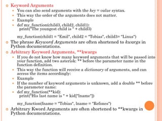  Keyword Arguments
 You can also send arguments with the key = value syntax.
 This way the order of the arguments does not matter.
 Example
 def my_function(child3, child2, child1):
print("The youngest child is " + child3)
my_function(child1 = "Emil", child2 = "Tobias", child3= "Linus")
 The phrase Keyword Arguments are often shortened to kwargs in
Python documentations.
 Arbitrary Keyword Arguments, **kwargs
 If you do not know how many keyword arguments that will be passed into
your function, add two asterisk: ** before the parameter name in the
function definition.
 This way the function will receive a dictionary of arguments, and can
access the items accordingly:
 Example
 If the number of keyword arguments is unknown, add a double ** before
the parameter name:
 def my_function(**kid):
print("His last name is " + kid["lname"])
my_function(fname = "Tobias", lname = "Refsnes")
 Arbitrary Kword Arguments are often shortened to **kwargs in
Python documentations.
 