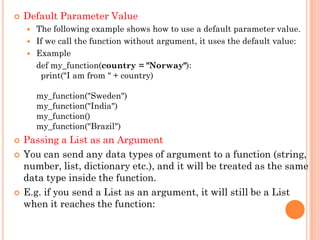  Default Parameter Value
 The following example shows how to use a default parameter value.
 If we call the function without argument, it uses the default value:
 Example
def my_function(country = "Norway"):
print("I am from " + country)
my_function("Sweden")
my_function("India")
my_function()
my_function("Brazil")
 Passing a List as an Argument
 You can send any data types of argument to a function (string,
number, list, dictionary etc.), and it will be treated as the same
data type inside the function.
 E.g. if you send a List as an argument, it will still be a List
when it reaches the function:
 