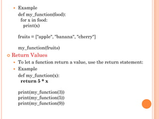  Example
def my_function(food):
for x in food:
print(x)
fruits = ["apple", "banana", "cherry"]
my_function(fruits)
 Return Values
 To let a function return a value, use the return statement:
 Example
def my_function(x):
return 5 * x
print(my_function(3))
print(my_function(5))
print(my_function(9))
 