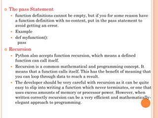  The pass Statement
 function definitions cannot be empty, but if you for some reason have
a function definition with no content, put in the pass statement to
avoid getting an error.
 Example
 def myfunction():
pass
 Recursion
 Python also accepts function recursion, which means a defined
function can call itself.
 Recursion is a common mathematical and programming concept. It
means that a function calls itself. This has the benefit of meaning that
you can loop through data to reach a result.
 The developer should be very careful with recursion as it can be quite
easy to slip into writing a function which never terminates, or one that
uses excess amounts of memory or processor power. However, when
written correctly recursion can be a very efficient and mathematically-
elegant approach to programming.
 