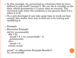  In this example, tri_recursion() is a function that we have
defined to call itself ("recurse"). We use the k variable as the
data, which decrements (-1) every time we recurse. The
recursion ends when the condition is not greater than 0 (i.e.
when it is 0).
 To a new developer it can take some time to work out how
exactly this works, best way to find out is by testing and
modifying it.
 Example
 Recursion Example
def tri_recursion(k):
if(k > 0):
result = k + tri_recursion(k - 1)
print(result)
else:
result = 0
return result
print("nnRecursion Example Results")
tri_recursion(6)
 