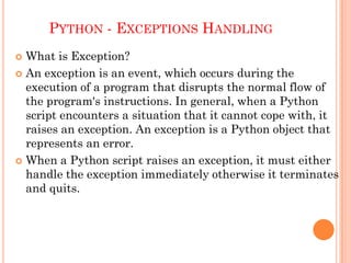 PYTHON - EXCEPTIONS HANDLING
 What is Exception?
 An exception is an event, which occurs during the
execution of a program that disrupts the normal flow of
the program's instructions. In general, when a Python
script encounters a situation that it cannot cope with, it
raises an exception. An exception is a Python object that
represents an error.
 When a Python script raises an exception, it must either
handle the exception immediately otherwise it terminates
and quits.
 