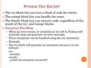 PYTHON TRY EXCEPT
 The try block lets you test a block of code for errors.
 The except block lets you handle the error.
 The finally block lets you execute code, regardless of the
result of the try- and except blocks.
 Exception Handling
 When an error occurs, or exception as we call it, Python will
normally stop and generate an error message.
 These exceptions can be handled using the try statement:
 Example
 The try block will generate an exception, because x is not
defined:
try:
print(x)
except:
print("An exception occurred")
 