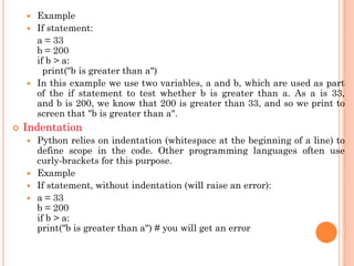  Example
 If statement:
a = 33
b = 200
if b > a:
print("b is greater than a")
 In this example we use two variables, a and b, which are used as part
of the if statement to test whether b is greater than a. As a is 33,
and b is 200, we know that 200 is greater than 33, and so we print to
screen that "b is greater than a".
 Indentation
 Python relies on indentation (whitespace at the beginning of a line) to
define scope in the code. Other programming languages often use
curly-brackets for this purpose.
 Example
 If statement, without indentation (will raise an error):
 a = 33
b = 200
if b > a:
print("b is greater than a") # you will get an error
 