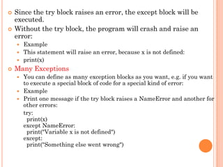  Since the try block raises an error, the except block will be
executed.
 Without the try block, the program will crash and raise an
error:
 Example
 This statement will raise an error, because x is not defined:
 print(x)
 Many Exceptions
 You can define as many exception blocks as you want, e.g. if you want
to execute a special block of code for a special kind of error:
 Example
 Print one message if the try block raises a NameError and another for
other errors:
try:
print(x)
except NameError:
print("Variable x is not defined")
except:
print("Something else went wrong")
 