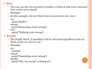  Else
 You can use the else keyword to define a block of code to be executed
if no errors were raised:
 Example
 In this example, the try block does not generate any error:
try:
print("Hello")
except:
print("Something went wrong")
else:
print("Nothing went wrong")
 Finally
 The finally block, if specified, will be executed regardless if the try
block raises an error or not.
 Example
try:
print(x)
except:
print("Something went wrong")
finally:
print("The 'try except' is finished")
 