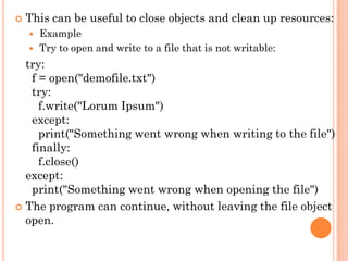  This can be useful to close objects and clean up resources:
 Example
 Try to open and write to a file that is not writable:
try:
f = open("demofile.txt")
try:
f.write("Lorum Ipsum")
except:
print("Something went wrong when writing to the file")
finally:
f.close()
except:
print("Something went wrong when opening the file")
 The program can continue, without leaving the file object
open.
 