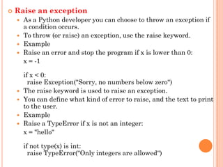  Raise an exception
 As a Python developer you can choose to throw an exception if
a condition occurs.
 To throw (or raise) an exception, use the raise keyword.
 Example
 Raise an error and stop the program if x is lower than 0:
x = -1
if x < 0:
raise Exception("Sorry, no numbers below zero")
 The raise keyword is used to raise an exception.
 You can define what kind of error to raise, and the text to print
to the user.
 Example
 Raise a TypeError if x is not an integer:
x = "hello"
if not type(x) is int:
raise TypeError("Only integers are allowed")
 