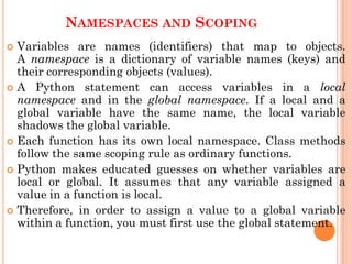 NAMESPACES AND SCOPING
 Variables are names (identifiers) that map to objects.
A namespace is a dictionary of variable names (keys) and
their corresponding objects (values).
 A Python statement can access variables in a local
namespace and in the global namespace. If a local and a
global variable have the same name, the local variable
shadows the global variable.
 Each function has its own local namespace. Class methods
follow the same scoping rule as ordinary functions.
 Python makes educated guesses on whether variables are
local or global. It assumes that any variable assigned a
value in a function is local.
 Therefore, in order to assign a value to a global variable
within a function, you must first use the global statement.
 