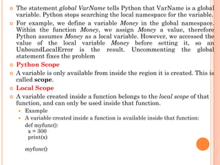  The statement global VarName tells Python that VarName is a global
variable. Python stops searching the local namespace for the variable.
 For example, we define a variable Money in the global namespace.
Within the function Money, we assign Money a value, therefore
Python assumes Money as a local variable. However, we accessed the
value of the local variable Money before setting it, so an
UnboundLocalError is the result. Uncommenting the global
statement fixes the problem
 Python Scope
 A variable is only available from inside the region it is created. This is
called scope.
 Local Scope
 A variable created inside a function belongs to the local scope of that
function, and can only be used inside that function.
 Example
 A variable created inside a function is available inside that function:
def myfunc():
x = 300
print(x)
myfunc()
 