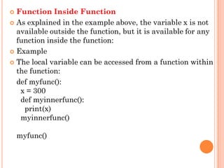 Function Inside Function
 As explained in the example above, the variable x is not
available outside the function, but it is available for any
function inside the function:
 Example
 The local variable can be accessed from a function within
the function:
def myfunc():
x = 300
def myinnerfunc():
print(x)
myinnerfunc()
myfunc()
 