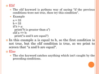  Elif
 The elif keyword is pythons way of saying "if the previous
conditions were not true, then try this condition".
 Example
a = 33
b = 33
if b > a:
print("b is greater than a")
elif a == b:
print("a and b are equal")
 In this example a is equal to b, so the first condition is
not true, but the elif condition is true, so we print to
screen that "a and b are equal".
 Else
 The else keyword catches anything which isn't caught by the
preceding conditions.
 