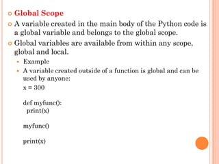  Global Scope
 A variable created in the main body of the Python code is
a global variable and belongs to the global scope.
 Global variables are available from within any scope,
global and local.
 Example
 A variable created outside of a function is global and can be
used by anyone:
x = 300
def myfunc():
print(x)
myfunc()
print(x)
 