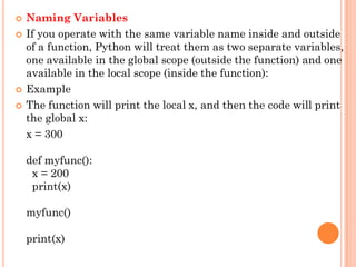  Naming Variables
 If you operate with the same variable name inside and outside
of a function, Python will treat them as two separate variables,
one available in the global scope (outside the function) and one
available in the local scope (inside the function):
 Example
 The function will print the local x, and then the code will print
the global x:
x = 300
def myfunc():
x = 200
print(x)
myfunc()
print(x)
 