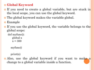  Global Keyword
 If you need to create a global variable, but are stuck in
the local scope, you can use the global keyword.
 The global keyword makes the variable global.
 Example
 If you use the global keyword, the variable belongs to the
global scope:
def myfunc():
global x
x = 300
myfunc()
print(x)
 Also, use the global keyword if you want to make a
change to a global variable inside a function.
 