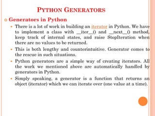 PYTHON GENERATORS
 Generators in Python
 There is a lot of work in building an iterator in Python. We have
to implement a class with __iter__() and __next__() method,
keep track of internal states, and raise StopIteration when
there are no values to be returned.
 This is both lengthy and counterintuitive. Generator comes to
the rescue in such situations.
 Python generators are a simple way of creating iterators. All
the work we mentioned above are automatically handled by
generators in Python.
 Simply speaking, a generator is a function that returns an
object (iterator) which we can iterate over (one value at a time).
 