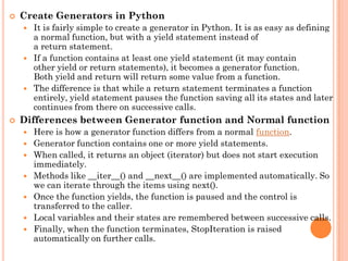  Create Generators in Python
 It is fairly simple to create a generator in Python. It is as easy as defining
a normal function, but with a yield statement instead of
a return statement.
 If a function contains at least one yield statement (it may contain
other yield or return statements), it becomes a generator function.
Both yield and return will return some value from a function.
 The difference is that while a return statement terminates a function
entirely, yield statement pauses the function saving all its states and later
continues from there on successive calls.
 Differences between Generator function and Normal function
 Here is how a generator function differs from a normal function.
 Generator function contains one or more yield statements.
 When called, it returns an object (iterator) but does not start execution
immediately.
 Methods like __iter__() and __next__() are implemented automatically. So
we can iterate through the items using next().
 Once the function yields, the function is paused and the control is
transferred to the caller.
 Local variables and their states are remembered between successive calls.
 Finally, when the function terminates, StopIteration is raised
automatically on further calls.
 