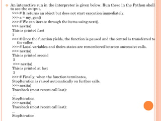  An interactive run in the interpreter is given below. Run these in the Python shell
to see the output.
>>> # It returns an object but does not start execution immediately.
>>> a = my_gen()
>>> # We can iterate through the items using next().
>>> next(a)
This is printed first
1
>>> # Once the function yields, the function is paused and the control is transferred to
the caller.
>>> # Local variables and theirs states are remembered between successive calls.
>>> next(a)
This is printed second
2
>>> next(a)
This is printed at last
3
>>> # Finally, when the function terminates,
StopIteration is raised automatically on further calls.
>>> next(a)
Traceback (most recent call last):
...
StopIteration
>>> next(a)
Traceback (most recent call last):
...
StopIteration
 
