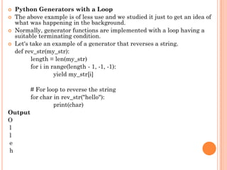  Python Generators with a Loop
 The above example is of less use and we studied it just to get an idea of
what was happening in the background.
 Normally, generator functions are implemented with a loop having a
suitable terminating condition.
 Let's take an example of a generator that reverses a string.
def rev_str(my_str):
length = len(my_str)
for i in range(length - 1, -1, -1):
yield my_str[i]
# For loop to reverse the string
for char in rev_str("hello"):
print(char)
Output
O
l
l
e
h
 