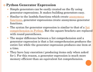  Python Generator Expression
 Simple generators can be easily created on the fly using
generator expressions. It makes building generators easy.
 Similar to the lambda functions which create anonymous
functions, generator expressions create anonymous generator
functions.
 The syntax for generator expression is similar to that of a list
comprehension in Python. But the square brackets are replaced
with round parentheses.
 The major difference between a list comprehension and a
generator expression is that a list comprehension produces the
entire list while the generator expression produces one item at
a time.
 They have lazy execution ( producing items only when asked
for ). For this reason, a generator expression is much more
memory efficient than an equivalent list comprehension.
 