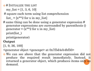  # INITIALIZE THE LIST
my_list = [1, 3, 6, 10]
# square each term using list comprehension
list_ = [x**2 for x in my_list]
# same thing can be done using a generator expression #
generator expressions are surrounded by parenthesis ()
generator = (x**2 for x in my_list)
print(list_)
print(generator)
Output
[1, 9, 36, 100]
<generator object <genexpr> at 0x7f5d4eb4bf50>
 We can see above that the generator expression did not
produce the required result immediately. Instead, it
returned a generator object, which produces items only on
demand.
 