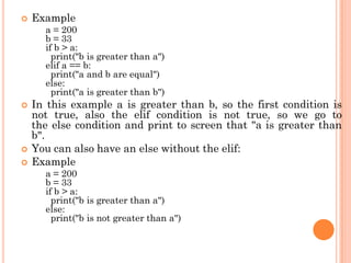  Example
a = 200
b = 33
if b > a:
print("b is greater than a")
elif a == b:
print("a and b are equal")
else:
print("a is greater than b")
 In this example a is greater than b, so the first condition is
not true, also the elif condition is not true, so we go to
the else condition and print to screen that "a is greater than
b".
 You can also have an else without the elif:
 Example
a = 200
b = 33
if b > a:
print("b is greater than a")
else:
print("b is not greater than a")
 