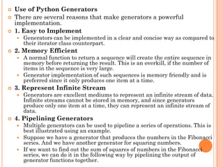  Use of Python Generators
 There are several reasons that make generators a powerful
implementation.
 1. Easy to Implement
 Generators can be implemented in a clear and concise way as compared to
their iterator class counterpart.
 2. Memory Efficient
 A normal function to return a sequence will create the entire sequence in
memory before returning the result. This is an overkill, if the number of
items in the sequence is very large.
 Generator implementation of such sequences is memory friendly and is
preferred since it only produces one item at a time.
 3. Represent Infinite Stream
 Generators are excellent mediums to represent an infinite stream of data.
Infinite streams cannot be stored in memory, and since generators
produce only one item at a time, they can represent an infinite stream of
data.
 4. Pipelining Generators
 Multiple generators can be used to pipeline a series of operations. This is
best illustrated using an example.
 Suppose we have a generator that produces the numbers in the Fibonacci
series. And we have another generator for squaring numbers.
 If we want to find out the sum of squares of numbers in the Fibonacci
series, we can do it in the following way by pipelining the output of
generator functions together.
 