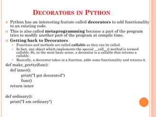 DECORATORS IN PYTHON
 Python has an interesting feature called decorators to add functionality
to an existing code.
 This is also called metaprogramming because a part of the program
tries to modify another part of the program at compile time.
 Getting back to Decorators
 Functions and methods are called callable as they can be called.
 In fact, any object which implements the special __call__() method is termed
callable. So, in the most basic sense, a decorator is a callable that returns a
callable.
 Basically, a decorator takes in a function, adds some functionality and returns it.
def make_pretty(func):
def inner():
print("I got decorated")
func()
return inner
def ordinary():
print("I am ordinary")
 