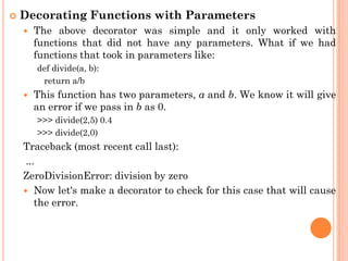  Decorating Functions with Parameters
 The above decorator was simple and it only worked with
functions that did not have any parameters. What if we had
functions that took in parameters like:
def divide(a, b):
return a/b
 This function has two parameters, a and b. We know it will give
an error if we pass in b as 0.
>>> divide(2,5) 0.4
>>> divide(2,0)
Traceback (most recent call last):
...
ZeroDivisionError: division by zero
 Now let's make a decorator to check for this case that will cause
the error.
 